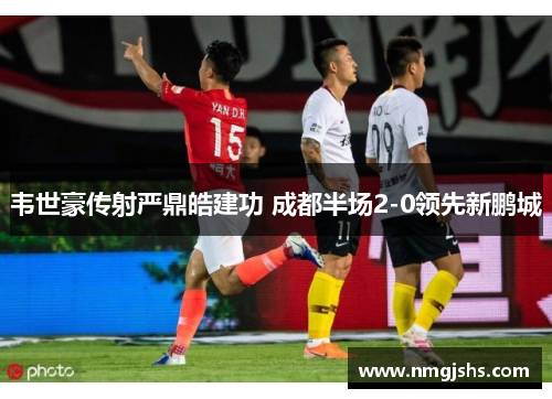 韦世豪传射严鼎皓建功 成都半场2-0领先新鹏城